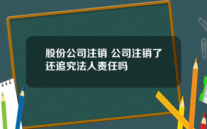 股份公司注销 公司注销了还追究法人责任吗